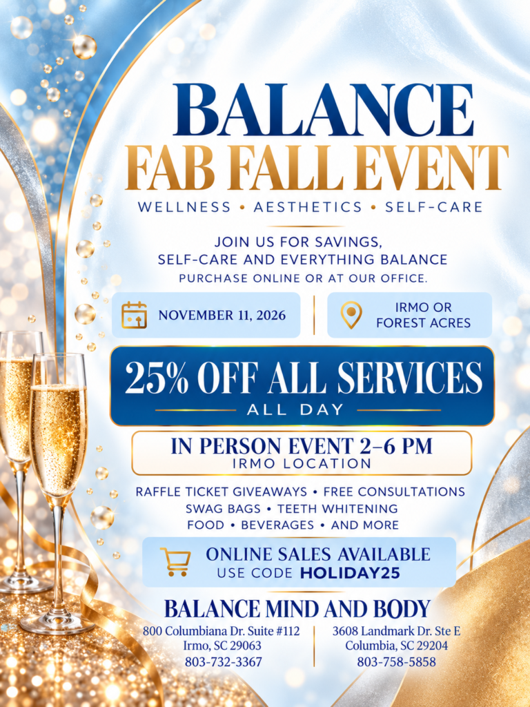 Balance Fab Fall Event, November 11, 2026. 25% off all services all day at Irmo and Forest Acres. In-person event 2 to 6 PM at the Irmo location with raffle giveaways, free consultations, swag bags, teeth whitening, food and beverages. Online purchases use code HOLIDAY25. Irmo: 800 Columbiana Dr. Suite 112, Irmo, SC 29063, 803-732-3367. Forest Acres: 3608 Landmark Dr. Ste E, Columbia, SC 29204, 803-758-5858.